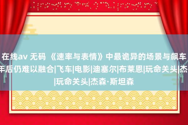 在线av 无码 《速率与表情》中最诡异的场景与飙车无关，七年后仍难以融合|飞车|电影|迪塞尔|布莱恩|玩命关头|杰森·斯坦森