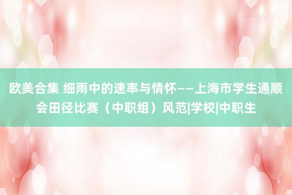 欧美合集 细雨中的速率与情怀——上海市学生通顺会田径比赛（中职组）风范|学校|中职生