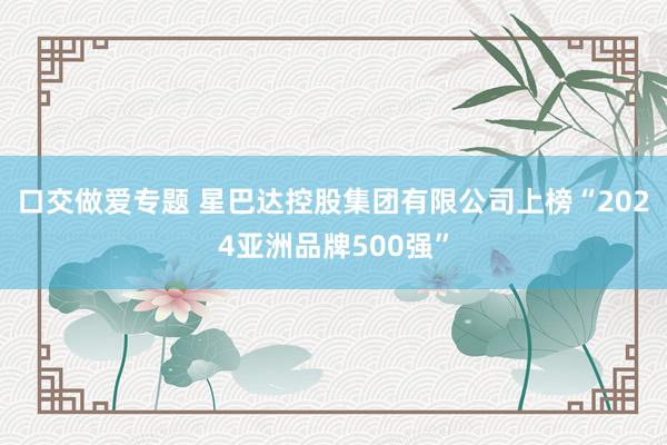 口交做爱专题 星巴达控股集团有限公司上榜“2024亚洲品牌500强”