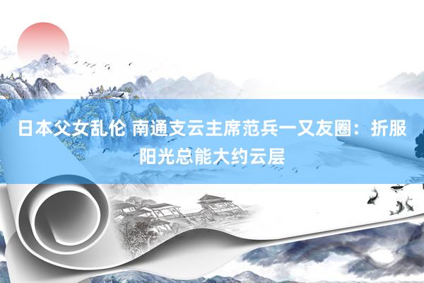 日本父女乱伦 南通支云主席范兵一又友圈：折服阳光总能大约云层