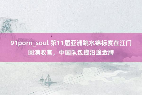 91porn_soul 第11届亚洲跳水锦标赛在江门圆满收官，中国队包揽沿途金牌