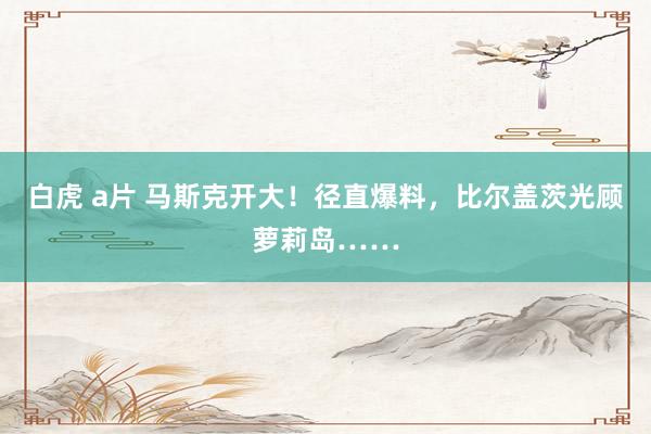 白虎 a片 马斯克开大!径直爆料,比尔盖茨光顾萝莉岛……