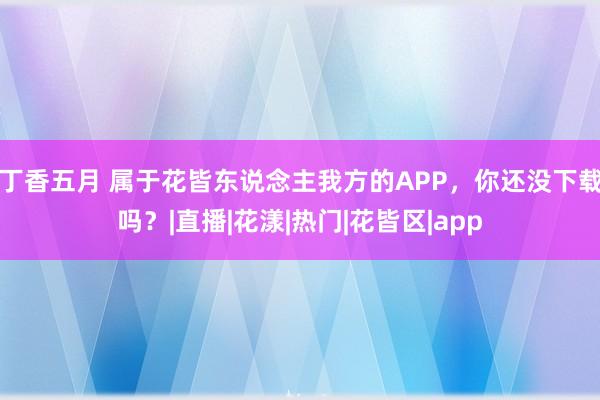 丁香五月 属于花皆东说念主我方的APP，你还没下载吗？|直播|花漾|热门|花皆区|app