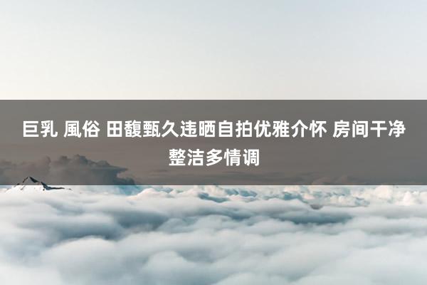 巨乳 風俗 田馥甄久违晒自拍优雅介怀 房间干净整洁多情调