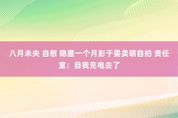 八月未央 自慰 隐匿一个月彭于晏卖萌自拍 责任室：自我充电去了