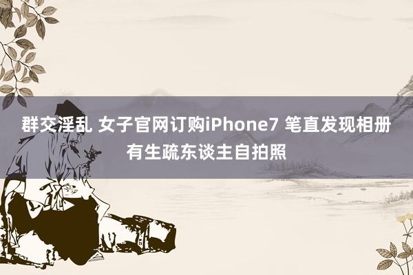 群交淫乱 女子官网订购iPhone7 笔直发现相册有生疏东谈主自拍照