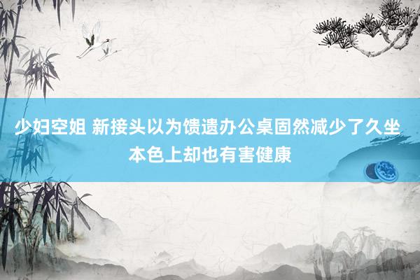 少妇空姐 新接头以为馈遗办公桌固然减少了久坐 本色上却也有害健康