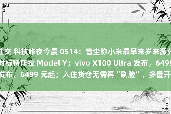 性交 科技昨夜今晨 0514：音尘称小米最早来岁来源分娩和销售 SUV，对标特斯拉 Model Y；vivo X100 Ultra 发布，6499 元起；入住货仓无需再“刷脸”，多量开导遭 1 折抛售