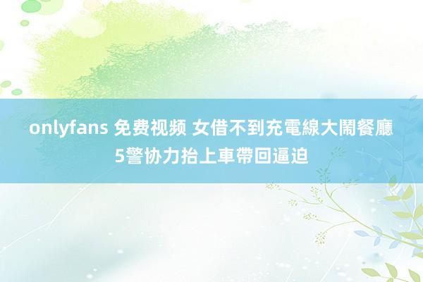 onlyfans 免费视频 女借不到充電線大鬧餐廳　5警协力抬上車帶回逼迫