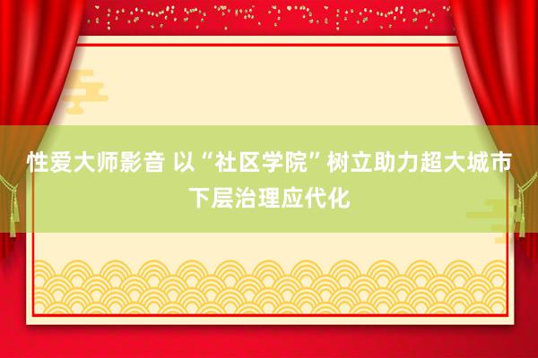 性爱大师影音 以“社区学院”树立助力超大城市下层治理应代化