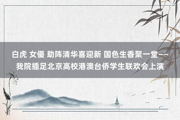 白虎 女優 助阵清华喜迎新 国色生香聚一堂——我院插足北京高校港澳台侨学生联欢会上演