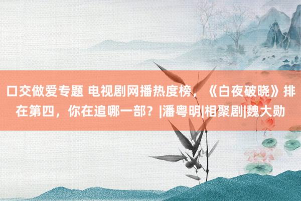 口交做爱专题 电视剧网播热度榜，《白夜破晓》排在第四，你在追哪一部？|潘粤明|相聚剧|魏大勋