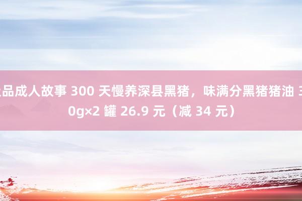 极品成人故事 300 天慢养深县黑猪,味满分黑猪猪油 300g×2 罐 26.9 元(减 34 元)
