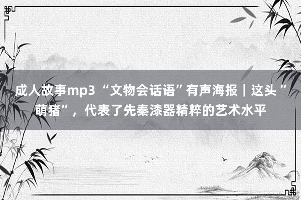 成人故事mp3 “文物会话语”有声海报｜这头“萌猪”，代表了先秦漆器精粹的艺术水平