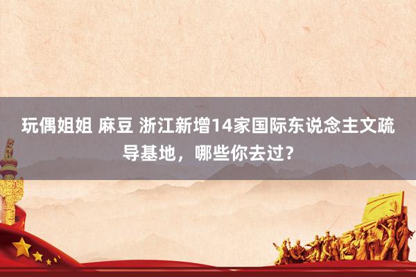 玩偶姐姐 麻豆 浙江新增14家国际东说念主文疏导基地，哪些你去过？