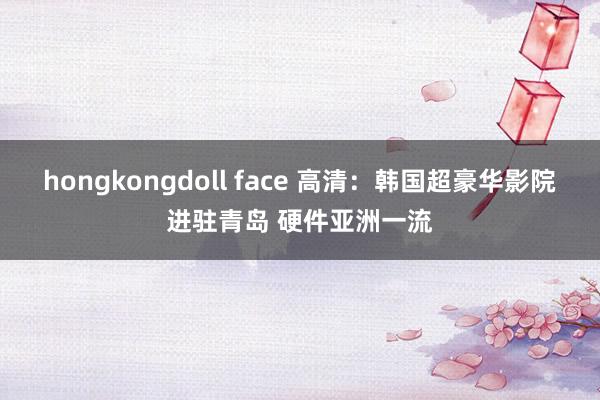 hongkongdoll face 高清：韩国超豪华影院进驻青岛 硬件亚洲一流