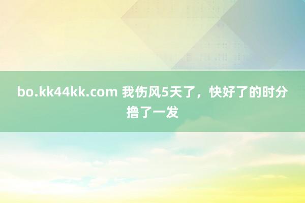 bo.kk44kk.com 我伤风5天了,快好了的时分撸了一发