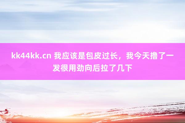 kk44kk.cn 我应该是包皮过长,我今天撸了一发很用劲向后拉了几下