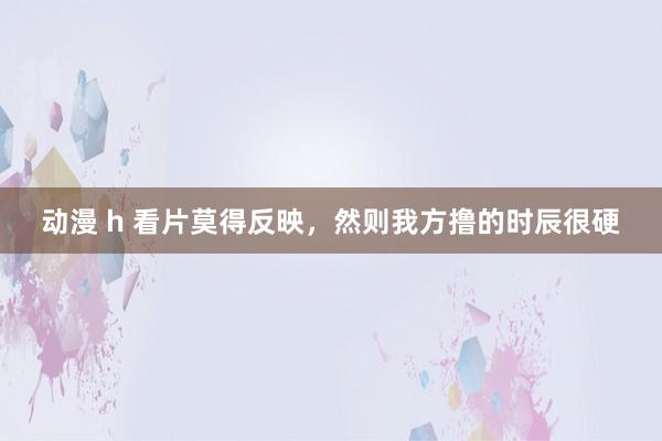 动漫 h 看片莫得反映,然则我方撸的时辰很硬
