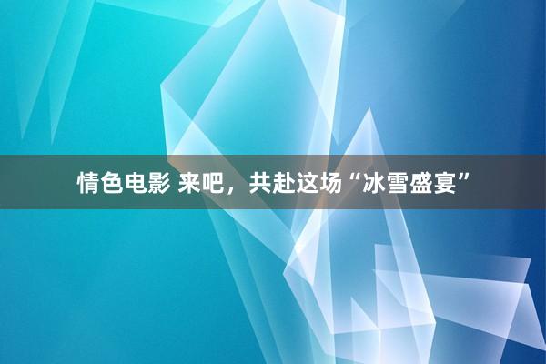 情色电影 来吧，共赴这场“冰雪盛宴”