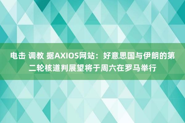 电击 调教 据AXIOS网站：好意思国与伊朗的第二轮核道判展