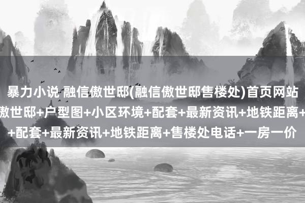 暴力小说 融信傲世邸(融信傲世邸售楼处)首页网站-2025楼