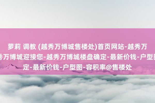 萝莉 调教 (越秀万博城售楼处)首页网站-越秀万博城售楼中心