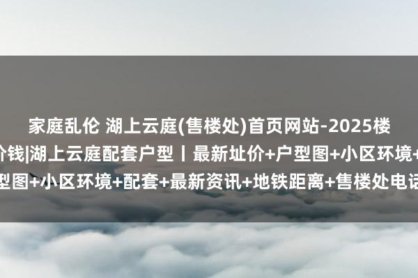 家庭乱伦 湖上云庭(售楼处)首页网站-2025楼盘评测_湖上