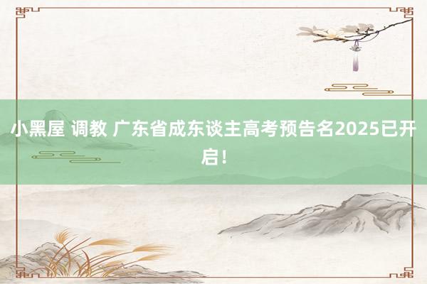 小黑屋 调教 广东省成东谈主高考预告名2025已开启！