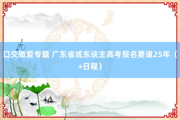 口交做爱专题 广东省成东谈主高考报名要道25年（+日程）