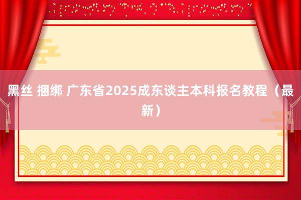 黑丝 捆绑 广东省2025成东谈主本科报名教程（最新）