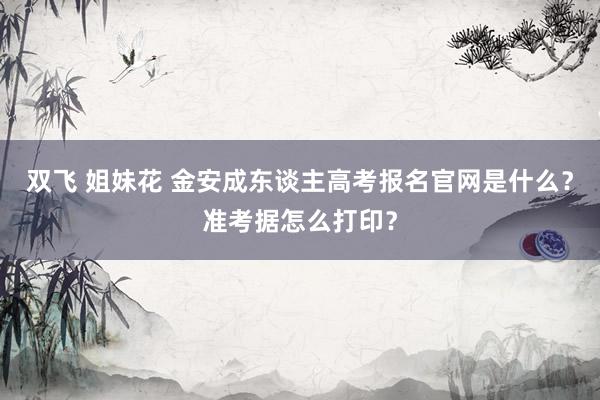 双飞 姐妹花 金安成东谈主高考报名官网是什么？准考据怎么打印？