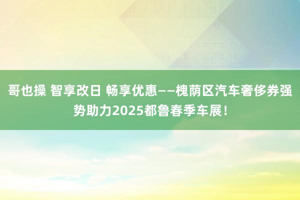 哥也操 智享改日 畅享优惠——槐荫区汽车奢侈券强势助力202