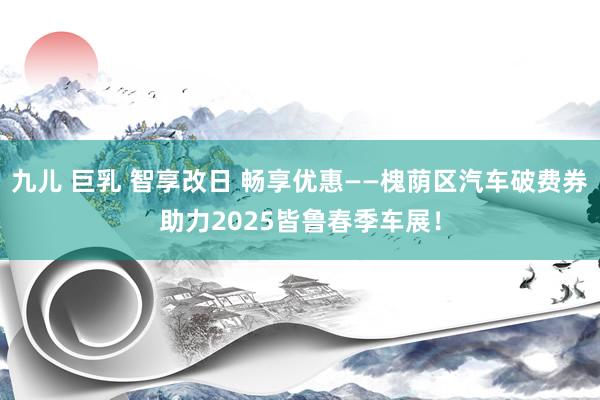 九儿 巨乳 智享改日 畅享优惠——槐荫区汽车破费券助力202