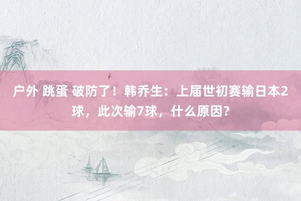 户外 跳蛋 破防了！韩乔生：上届世初赛输日本2球，此次输7球，什么原因？