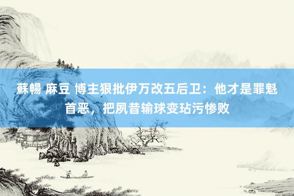 蘇暢 麻豆 博主狠批伊万改五后卫：他才是罪魁首恶，把夙昔输球变玷污惨败