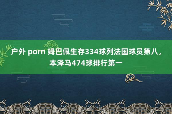 户外 porn 姆巴佩生存334球列法国球员第八，本泽马474球排行第一