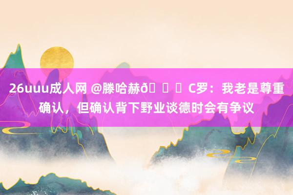 26uuu成人网 @滕哈赫👀C罗：我老是尊重确认，但确认背下野业谈德时会有争议