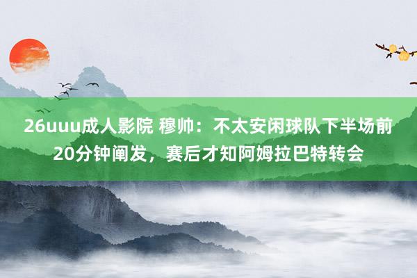 26uuu成人影院 穆帅：不太安闲球队下半场前20分钟阐发，赛后才知阿姆拉巴特转会
