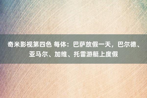 奇米影视第四色 每体：巴萨放假一天，巴尔德、亚马尔、加维、托雷游艇上度假