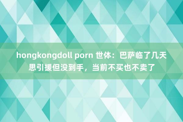 hongkongdoll porn 世体：巴萨临了几天思引援但没到手，当前不买也不卖了