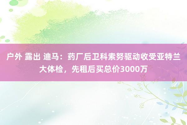 户外 露出 迪马：药厂后卫科索努驱动收受亚特兰大体检，先租后买总价3000万