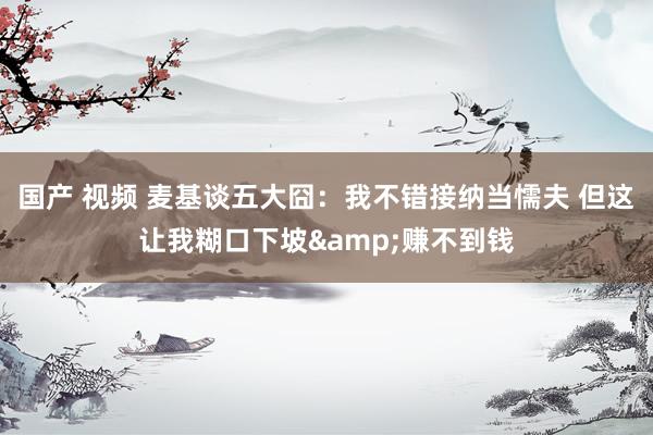 国产 视频 麦基谈五大囧：我不错接纳当懦夫 但这让我糊口下坡&赚不到钱
