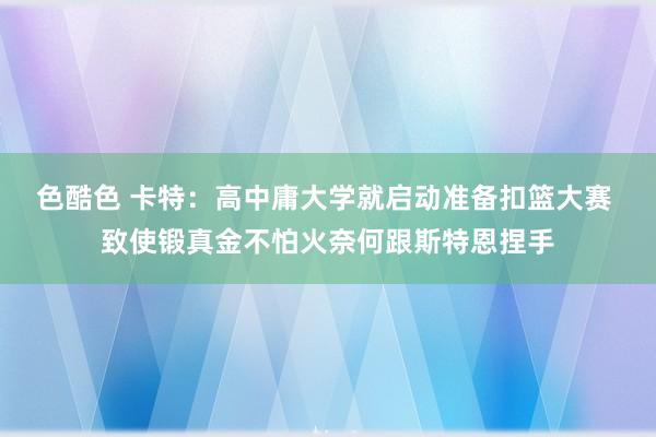 色酷色 卡特：高中庸大学就启动准备扣篮大赛 致使锻真金不怕火奈何跟斯特恩捏手