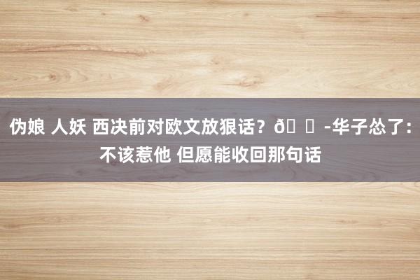 伪娘 人妖 西决前对欧文放狠话？😭华子怂了：不该惹他 但愿能收回那句话