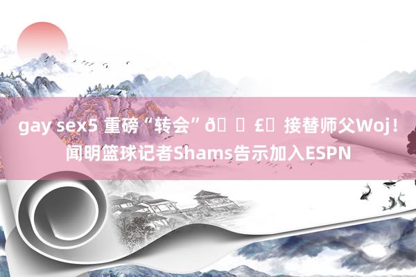 gay sex5 重磅“转会”💣️接替师父Woj！闻明篮球记者Shams告示加入ESPN