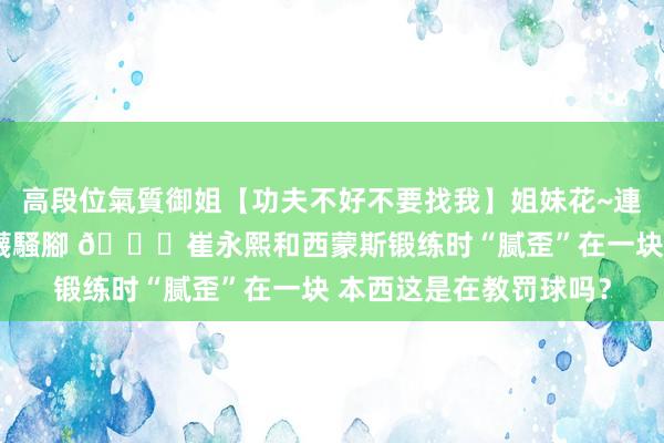 高段位氣質御姐【功夫不好不要找我】姐妹花~連體絲襪~大奶晃動~絲襪騷腳 😉崔永熙和西蒙斯锻练时“腻歪”在一块 本西这是在教罚球吗？