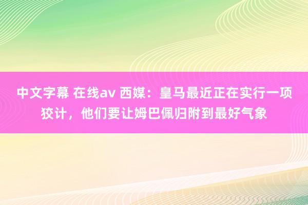 中文字幕 在线av 西媒：皇马最近正在实行一项狡计，他们要让姆巴佩归附到最好气象