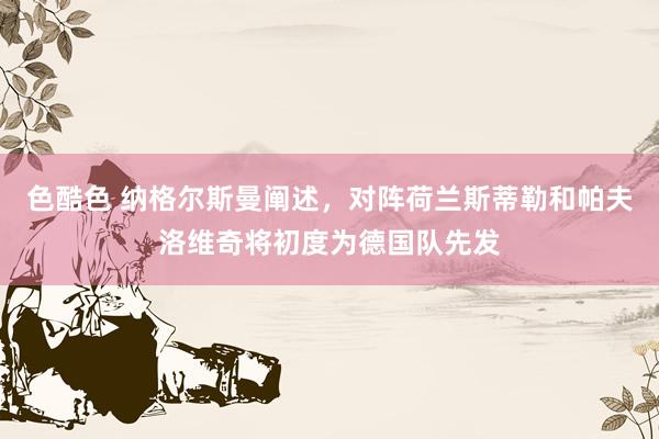 色酷色 纳格尔斯曼阐述，对阵荷兰斯蒂勒和帕夫洛维奇将初度为德国队先发
