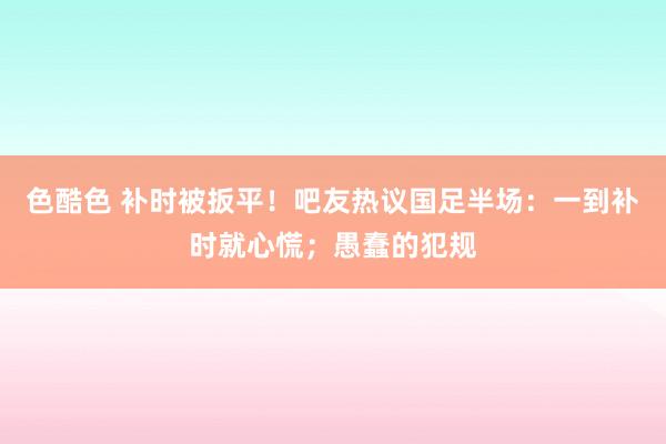 色酷色 补时被扳平！吧友热议国足半场：一到补时就心慌；愚蠢的犯规